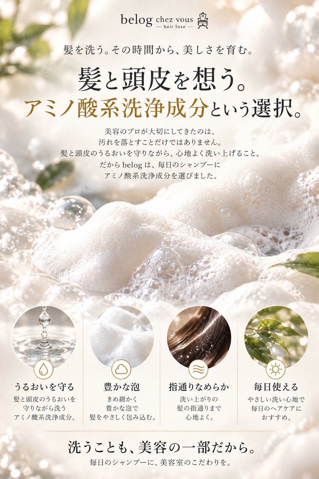 髪を洗う。その時間から、美しさを育む。髪と頭皮を想う。アミノ酸系洗浄成分という選択。美容のプロが大切にしてきたのは、汚れを落とすことだけではありません。髪と頭皮のうるおいを守りながら、心地よく洗い上げること。だから belog は、毎日のシャンプーにアミノ酸系洗浄成分を選びました。うるおいを守る、豊かな泡、指通りなめらか、毎日使える。洗うことも、美容の一部だから。毎日のシャンプーに、美容室のこだわりを。
